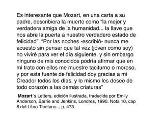 Es interesante que Mozart, en una carta a su
padre, describiera la muerte como “la mejor y
verdadera amiga de la humanidad... la llave que
nos abre la puerta a nuestro verdadero estado de
felicidad”. “Por las noches -escribió- nunca me
acuesto sin pensar que tal vez (joven como soy)
no viviré para ver el día siguiente, y sin embargo
ninguno de mis conocidos podría aﬁrmar que en
mi trato con ellos me muestre taciturno o moroso,
y por esta fuente de felicidad doy gracias a mi
Creador todos los días, y lo mismo les deseo de
todo corazón a las demás criaturas”
Mozart´s Letters, edición ilustrada, traducida por Emily
Anderson, Barrie and Jenkins, Londres, 1990. Nota 10, cap
6 del Libro Tibetano... p. 473
 