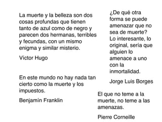 ¿De qué otra
La muerte y la belleza son dos
                                       forma se puede
cosas profundas que tienen
                                       amenazar que no
tanto de azul como de negro y
                                       sea de muerte?
parecen dos hermanas, terribles
                                       Lo interesante, lo
y fecundas, con un mismo
                                       original, sería que
enigma y similar misterio.
                                       alguien lo
Víctor Hugo                            amenace a uno
                                       con la
                                       inmortalidad.
En este mundo no hay nada tan
                                       Jorge Luis Borges
cierto como la muerte y los
impuestos.
                                  El que no teme a la
Benjamín Franklin                 muerte, no teme a las
                                  amenazas.
                                  Pierre Corneille
 