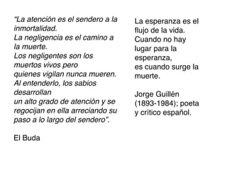 “La atención es el sendero a la   La esperanza es el
inmortalidad.                     ﬂujo de la vida.
La negligencia es el camino a     Cuando no hay
la muerte.                        lugar para la
Los negligentes son los           esperanza,
muertos vivos pero                es cuando surge la
quienes vigilan nunca mueren.     muerte.
Al entenderlo, los sabios
desarrollan                       Jorge Guillén
un alto grado de atención y se    (1893-1984); poeta
regocijan en ella arreciando su   y crítico español.
paso a lo largo del sendero”.

El Buda
 