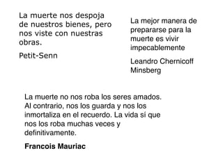 La muerte nos despoja
                                 La mejor manera de
de nuestros bienes, pero
                                 prepararse para la
nos viste con nuestras
                                 muerte es vivir
obras.
                                 impecablemente
Petit-Senn
                                 Leandro Chernicoff
                                 Minsberg


 La muerte no nos roba los seres amados.
 Al contrario, nos los guarda y nos los
 inmortaliza en el recuerdo. La vida sí que
 nos los roba muchas veces y
 deﬁnitivamente.
 Francois Mauriac
 