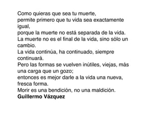 Como quieras que sea tu muerte,
permite primero que tu vida sea exactamente
igual,
porque la muerte no está separada de la vida.
La muerte no es el ﬁnal de la vida, sino sólo un
cambio.
La vida continúa, ha continuado, siempre
continuará.
Pero las formas se vuelven inútiles, viejas, más
una carga que un gozo;
entonces es mejor darle a la vida una nueva,
fresca forma.
Morir es una bendición, no una maldición.
Guillermo Vázquez
 