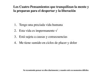 Los Cuatro Pensamientos que tranquilizan la mente y
la preparan para el despertar y la liberación



1. Tengo una preciada vida humana
2. Esta vida es impermanente √
3. Está sujeta a causas y consecuencias
4. Me tiene sumido en ciclos de placer y dolor




      Se recomienda pensar en ellos diariamente y cuando estés en momentos difíciles
 