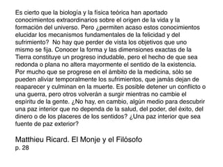 Es cierto que la biología y la física teórica han aportado
conocimientos extraordinarios sobre el origen de la vida y la
formación del universo. Pero ¿permiten acaso estos conocimientos
elucidar los mecanismos fundamentales de la felicidad y del
sufrimiento? No hay que perder de vista los objetivos que uno
mismo se ﬁja. Conocer la forma y las dimensiones exactas de la
Tierra constituye un progreso indudable, pero el hecho de que sea
redonda o plana no altera mayormente el sentido de la existencia.
Por mucho que se progrese en el ámbito de la medicina, sólo se
pueden aliviar temporalmente los sufrimientos, que jamás dejan de
reaparecer y culminan en la muerte. Es posible detener un conﬂicto o
una guerra, pero otros volverán a surgir mientras no cambie el
espíritu de la gente. ¿No hay, en cambio, algún medio para descubrir
una paz interior que no dependa de la salud, del poder, del éxito, del
dinero o de los placeres de los sentidos? ¿Una paz interior que sea
fuente de paz exterior?

Matthieu Ricard. El Monje y el Filósofo
p. 28
 