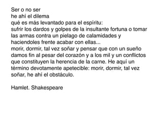 Ser o no ser
he ahí el dilema
qué es más levantado para el espíritu:
sufrir los dardos y golpes de la insultante fortuna o tomar
las armas contra un pielago de calamidades y
haciendoles frente acabar con ellas...
morir, dormir, tal vez soñar y pensar que con un sueño
damos ﬁn al pesar del corazón y a los mil y un conﬂictos
que constituyen la herencia de la carne. He aquí un
término devotamente apetecible: morir, dormir, tal vez
soñar, he ahí el obstáculo.

Hamlet. Shakespeare
 