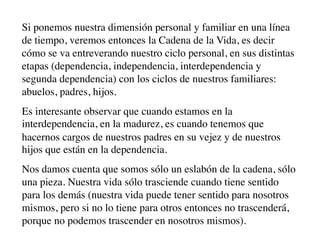 Si ponemos nuestra dimensión personal y familiar en una línea
de tiempo, veremos entonces la Cadena de la Vida, es decir
cómo se va entreverando nuestro ciclo personal, en sus distintas
etapas (dependencia, independencia, interdependencia y
segunda dependencia) con los ciclos de nuestros familiares:
abuelos, padres, hijos.
Es interesante observar que cuando estamos en la
interdependencia, en la madurez, es cuando tenemos que
hacernos cargos de nuestros padres en su vejez y de nuestros
hijos que están en la dependencia.
Nos damos cuenta que somos sólo un eslabón de la cadena, sólo
una pieza. Nuestra vida sólo trasciende cuando tiene sentido
para los demás (nuestra vida puede tener sentido para nosotros
mismos, pero si no lo tiene para otros entonces no trascenderá,
porque no podemos trascender en nosotros mismos).
 