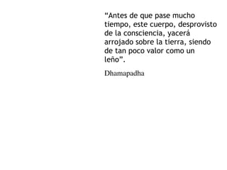 “Antes de que pase mucho
tiempo, este cuerpo, desprovisto
de la consciencia, yacerá
arrojado sobre la tierra, siendo
de tan poco valor como un
leño”.
Dhamapadha
 