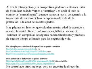 Al ver la retrospectiva y la prospectiva, podemos entonces tratar
de visualizar cuándo vamos a “aterrizar”, es decir si todo se
comporta “normalmente”, cuando vamos a morir, de acuerdo a la
trayectoria de nuestro ciclo o la esperanza de vida de la
población, o la edad de nuestros padres.
Hay páginas en Internet que calculan nuestra edad de acuerdo a
nuestro historial clínico: enfermedades, hábitos, vicios, etc.
También las compañías de seguros hacen cálculos muy precisos
de nuestro tiempo estimado para los seguros de vida.

Por ejemplo para calcular el tiempo vivido se puede consultar
http://elortiba.galeon.com/vida.html o en
http://members.cox.net/sap82a/recreo/vivido.htm o en
http://www.saludmovil.com/usuario/calculadoras/vida.htm

Para consultar el tiempo que te queda por vivir
http://www.lodihealth.org/html/life_exp-spanish.html (más completo)
http://www.svlc.cl/alive/home/home_juego_longevidad.asp
He consultado otros mejores, pero no encontre la dirección.
 