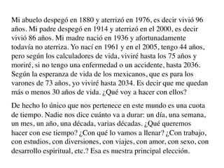 Mi abuelo despegó en 1880 y aterrizó en 1976, es decir vivió 96
años. Mi padre despegó en 1914 y aterrizó en el 2000, es decir
vivió 86 años. Mi madre nació en 1936 y afortunadamente
todavía no aterriza. Yo nací en 1961 y en el 2005, tengo 44 años,
pero según los calculadores de vida, viviré hasta los 75 años y
moriré, si no tengo una enfermedad o un accidente, hasta 2036.
Según la esperanza de vida de los mexicanos, que es para los
varones de 73 años, yo viviré hasta 2034. Es decir que me quedan
más o menos 30 años de vida. ¿Qué voy a hacer con ellos?
De hecho lo único que nos pertenece en este mundo es una cuota
de tiempo. Nadie nos dice cuánto va a durar: un día, una semana,
un mes, un año, una década, varias décadas. ¿Qué queremos
hacer con ese tiempo? ¿Con qué lo vamos a llenar? ¿Con trabajo,
con estudios, con diversiones, con viajes, con amor, con sexo, con
desarrollo espiritual, etc.? Esa es nuestra principal elección.
 