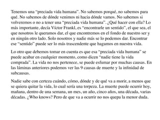 Tenemos una “preciada vida humana”. No sabemos porqué, no sabemos para
qué. No sabemos de dónde venimos ni hacia dónde vamos. No sabemos si
volveremos o no a tener una “preciada vida humana”. ¿Qué hacer con ella? Lo
más importante, decía Víctor Frankl, es “encontrarle un sentido”, el que sea, el
que nosotros le queramos dar, el que encontremos en el fondo de nuestro ser y
en ningún otro lado. Solo nosotros y nadie más se lo podemos dar. Encontrar
ese “sentido” puede ser lo más trascendente que hagamos en nuestra vida.
Lo otro que debemos tomar en cuenta es que esa “preciada vida humana” se
puede acabar en cualquier momento, como dicen “nadie tiene la vida
comprada”. La vida no nos pertenece, se puede esfumar por muchas causas. En
las láminas anteriores podemos ver las 9 causas de muerte y la inﬁnidad de
subcausas.
Nadie sabe con certeza cuándo, cómo, dónde y de qué va a morir, a menos que
se quiera quitar la vida, lo cual sería una torpeza. La muerte puede ocurrir hoy,
mañana, dentro de una semana, un mes, un año, cinco años, una década, varias
décadas. ¿Who knows? Pero de que va a ocurrir no nos quepa la menor duda.
 