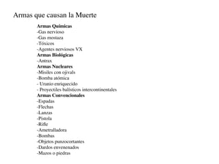 Armas que causan la Muerte
       Armas Químicas
       -Gas nervioso
       -Gas mostaza
       -Tóxicos
       -Agentes nerviosos VX
       Armas Biológicas
       -Antrax
       Armas Nucleares
       -Misiles con ojivals
       -Bomba atómica
       - Uranio enriquecido
       - Proyectiles balísticos intercontinentales
       Armas Convencionales
       -Espadas
       -Flechas
       -Lanzas
       -Pistola
       -Riﬂe
       -Ametralladora
       -Bombas
       -Objetos punzocortantes
       -Dardos envenenados
       -Mazos o piedras
 