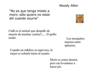 Woody Allen
"No es que tenga miedo a
morir, sólo quiero no estar
allí cuando ocurra”



Cuál es el animal que después de
muerto da muchas vueltas?..... El pollo
asado.                                         Los mosquitos
                                             mueren entre
                                             aplausos.
 Cuando un médico se equivoca, lo
 mejor es echarle tierra al asunto.

                                 Morir es como dormir,
                                 pero sin levantarse a
                                 hacer pis.
 
