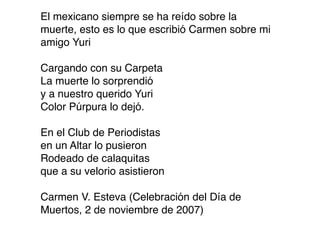 El mexicano siempre se ha reído sobre la
muerte, esto es lo que escribió Carmen sobre mi
amigo Yuri

Cargando con su Carpeta
La muerte lo sorprendió
y a nuestro querido Yuri
Color Púrpura lo dejó.

En el Club de Periodistas
en un Altar lo pusieron
Rodeado de calaquitas
que a su velorio asistieron

Carmen V. Esteva (Celebración del Día de
Muertos, 2 de noviembre de 2007)
 