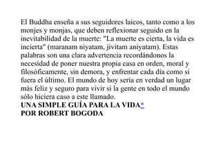 El Buddha enseña a sus seguidores laicos, tanto como a los
monjes y monjas, que deben reflexionar seguido en la
inevitabilidad de la muerte: "La muerte es cierta, la vida es
incierta" (maranam niyatam, jivitam aniyatam). Estas
palabras son una clara advertencia recordándonos la
necesidad de poner nuestra propia casa en orden, moral y
filosóficamente, sin demora, y enfrentar cada día como si
fuera el último. El mundo de hoy sería en verdad un lugar
más feliz y seguro para vivir si la gente en todo el mundo
sólo hiciera caso a este llamado.
UNA SIMPLE GUÍA PARA LA VIDA*
POR ROBERT BOGODA
 
