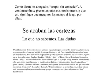 Como dicen los abogados “acepto sin conceder”. A
  continuación se presentan unas cosmovisiones sin que
  eso signiﬁque que metamos las manos al fuego por
  ellas.



            Se acaban las certezas
           Lo que no sabemos. Las dudas

Quizá la mayoría de nosotros no nos sentimos capacitados para sopesar los misterios del universo,y
creemos que hacerlo es una pérdida de tiempo. Pero no es así. Esta curiosidad intelectual es innata
en el ser humano. Uno debe hacer las preguntas y debe recibir las respuestas. En las últimas páginas
de su libro, el profesor Stephen Hawking (A Brief History of Time - Breve Historia del tiempo) se
reﬁere a esto: “...Si descubrimos una teoría completa [que lo explique todo], deberían entenderla no
sólo unos pocos cientíﬁcos sino el mundo entero. Entonces todos nosotros, ﬁlósofos, cientíﬁcos y
gente común y corriente, seríamos capaces de participar en la discusión acerca de por qué existimos
nosotros y el universo”. Y concluye diciendo:“Si encontráramos la respuesta a eso, sería el triunfo
más importante del razonamiento humano, porque entonces conoceríamos la mente de Dios”
Paul Johnson
 