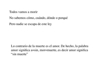 Todos vamos a morir
No sabemos cómo, cuándo, dónde o porqué
Pero nadie se escapa de este ley




 Lo contrario de la muerte es el amor. De hecho, la palabra
 amor signiﬁca a=sin, mor=muerte, es decir amor signiﬁca
 “sin muerte”
 