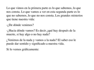 Lo que vimos en la primera parte es lo que sabemos, lo que
nos consta. Lo que vamos a ver en esta segunda parte es lo
que no sabemos, lo que no nos consta. Los grandes misterios
que tiene nuestra vida:
-¿De dónde venimos?
-¿Hacia dónde vamos? Es decir ¿qué hay después de la
muerte, si hay algo o no hay nada?
¿Venimos de la nada y vamos a la nada? El saber eso le
puede dar sentido y signiﬁcado a nuestra vida.
Si lo vemos gráﬁcamente:
 