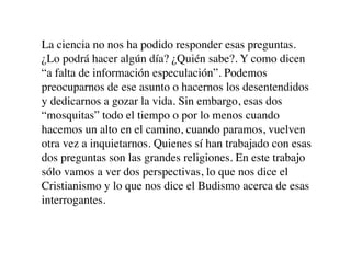 La ciencia no nos ha podido responder esas preguntas.
¿Lo podrá hacer algún día? ¿Quién sabe?. Y como dicen
“a falta de información especulación”. Podemos
preocuparnos de ese asunto o hacernos los desentendidos
y dedicarnos a gozar la vida. Sin embargo, esas dos
“mosquitas” todo el tiempo o por lo menos cuando
hacemos un alto en el camino, cuando paramos, vuelven
otra vez a inquietarnos. Quienes sí han trabajado con esas
dos preguntas son las grandes religiones. En este trabajo
sólo vamos a ver dos perspectivas, lo que nos dice el
Cristianismo y lo que nos dice el Budismo acerca de esas
interrogantes.
 