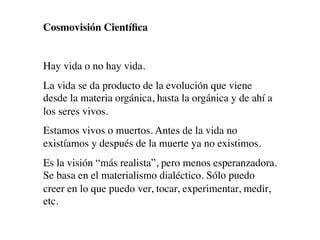 Cosmovisión Cientíﬁca


Hay vida o no hay vida.
La vida se da producto de la evolución que viene
desde la materia orgánica, hasta la orgánica y de ahí a
los seres vivos.
Estamos vivos o muertos. Antes de la vida no
existíamos y después de la muerte ya no existimos.
Es la visión “más realista”, pero menos esperanzadora.
Se basa en el materialismo dialéctico. Sólo puedo
creer en lo que puedo ver, tocar, experimentar, medir,
etc.
 