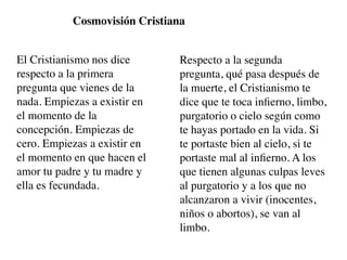 Cosmovisión Cristiana


El Cristianismo nos dice       Respecto a la segunda
respecto a la primera          pregunta, qué pasa después de
pregunta que vienes de la      la muerte, el Cristianismo te
nada. Empiezas a existir en    dice que te toca inﬁerno, limbo,
el momento de la               purgatorio o cielo según como
concepción. Empiezas de        te hayas portado en la vida. Si
cero. Empiezas a existir en    te portaste bien al cielo, si te
el momento en que hacen el     portaste mal al inﬁerno. A los
amor tu padre y tu madre y     que tienen algunas culpas leves
ella es fecundada.             al purgatorio y a los que no
                               alcanzaron a vivir (inocentes,
                               niños o abortos), se van al
                               limbo.
 