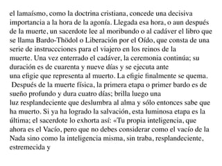 el lamaísmo, como la doctrina cristiana, concede una decisiva
importancia a la hora de la agonía. Llegada esa hora, o aun después
de la muerte, un sacerdote lee al moribundo o al cadáver el libro que
se llama Bardo-Thödol o Liberación por el Oído, que consta de una
serie de instruccciones para el viajero en los reinos de la
muerte. Una vez enterrado el cadáver, la ceremonia continúa; su
duración es de cuarenta y nueve días y se ejecuta ante
una eﬁgie que representa al muerto. La eﬁgie ﬁnalmente se quema.
 Después de la muerte física, la primera etapa o primer bardo es de
sueño profundo y dura cuatro días; brilla luego una
luz resplandeciente que deslumbra al alma y sólo entonces sabe que
ha muerto. Si ya ha logrado la salvación, esta luminosa etapa es la
última; el sacerdote lo exhorta así: «Tu propia inteligencia, que
ahora es el Vacío, pero que no debes considerar como el vacío de la
Nada sino como la inteligencia misma, sin traba, resplandeciente,
estremecida y
 
