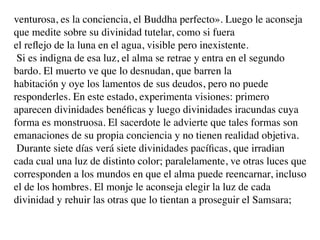 venturosa, es la conciencia, el Buddha perfecto». Luego le aconseja
que medite sobre su divinidad tutelar, como si fuera
el reﬂejo de la luna en el agua, visible pero inexistente.
 Si es indigna de esa luz, el alma se retrae y entra en el segundo
bardo. El muerto ve que lo desnudan, que barren la
habitación y oye los lamentos de sus deudos, pero no puede
responderles. En este estado, experimenta visiones: primero
aparecen divinidades benéﬁcas y luego divinidades iracundas cuya
forma es monstruosa. El sacerdote le advierte que tales formas son
emanaciones de su propia conciencia y no tienen realidad objetiva.
 Durante siete días verá siete divinidades pacíﬁcas, que irradian
cada cual una luz de distinto color; paralelamente, ve otras luces que
corresponden a los mundos en que el alma puede reencarnar, incluso
el de los hombres. El monje le aconseja elegir la luz de cada
divinidad y rehuir las otras que lo tientan a proseguir el Samsara;
 