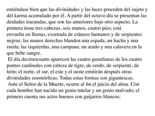 entiéndase bien que las divinidades y las luces proceden del sujeto y
del karma acumulado por él. A partir del octavo día se presentan las
deidades iracundas, que son las anteriores bajo otro aspecto. La
primera tiene tres cabezas, seis manos, cuatro pies; está
envuelta en llamas, exornada de cráneos humanos y de serpientes
negras; las manos derechas blanden una espada, un hacha y una
rueda; las izquierdas, una campana, un arado y una calavera en la
que bebe sangre.
 El día decimocuarto aparecen las cuatro guardianas de los cuatro
puntos cardinales con cabeza de tigre, de cerdo, de serpiente, de
león; el norte, el sur, el este y el oeste emitirán después otras
divinidades zoomórﬁcas. Todas estas formas son gigantescas.
 Ante el Señor de la Muerte, ocurre al ﬁn el juicio del alma. Con
cada hombre han nacido un genio tutelar y un genio malvado; el
primero cuenta sus actos buenos con guijarros blancos;
 