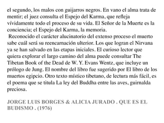 el segundo, los malos con guijarros negros. En vano el alma trata de
mentir; el juez consulta el Espejo del Karma, que reﬂeja
vívidamente todo el proceso de su vida. El Señor de la Muerte es la
conciencia; el Espejo del Karma, la memoria.
 Reconocido el carácter alucinatorio del extenso proceso el muerto
sabe cuál será su reencarnación ulterior. Los que logran el Nirvana
ya se han salvado en las etapas iniciales. El curioso lector que
quiera explorar el largo camino del alma puede consultar The
Tibetan Book of the Dead de W. Y. Evans Wentz, que incluye un
prólogo de Jung. El nombre del libro fue sugerido por El libro de los
muertos egipcio. Otro texto místico tibetano, de lectura más fácil, es
el poema que se titula La ley del Buddha entre las aves, guirnalda
preciosa.

JORGE LUIS BORGES & ALICIA JURADO . QUE ES EL
BUDISMO . (1976)
 