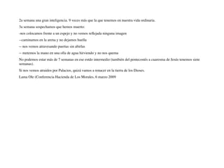 2a semana una gran inteligencia. 9 veces más que la que tenemos en nuestra vida ordinaria.
3a semana sospechamos que hemos muerto:
-nos colocamos frente a un espejo y no vemos reﬂejada ninguna imagen
--caminamos en la arena y no dejamos huella
-- nos vemos atravesando puertas sin abirlas
-- metemos la mano en una olla de agua hirviendo y no nos quema
No podemos estar más de 7 semanas en ese estdo intermedio (también del pentecostés a cuaresma de Jesús tenemos siete
semanas).
Si nos vemos atraidos por Palacios, quizá vamos a renacer en la tierra de los Dioses.
Lama Ole (Conferencia Hacienda de Los Morales, 6 marzo 2009
 
