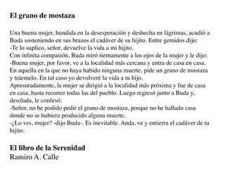 El grano de mostaza

Una buena mujer, hundida en la desesperación y deshecha en lágrimas, acudió a
Buda sosteniendo en sus brazos el cadáver de su hijito. Entre gemidos dijo:
-Te lo suplico, señor, devuelve la vida a mi hijito.
Con inﬁnita compasión, Buda miró tiernamente a los ojos de la mujer y le dijo:
-Buena mujer, por favor, ve a la localidad más cercana y entra de casa en casa.
En aquella en la que no haya habido ninguna muerte, pide un grano de mostaza
y tráemelo. En tal caso yo devolveré la vida a tu hijo.
Apresuradamente, la mujer se dirigió a la localidad más próxima y fue de casa
en casa, hasta recorrer todas las del pueblo. Luego regresó junto a Buda y,
desolada, le confesó:
-Señor, no he podido pedir el grano de mostaza, porque no he hallado casa
donde no se hubiera producido alguna muerte.
-¿Lo ves, mujer? -dijo Buda-. Es inevitable. Anda, ve y entierra el cadáver de tu
hijito.

El libro de la Serenidad
Ramiro A. Calle
 