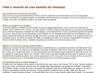 Vida y muerte en una semilla de mostaza

Un marido que se anime por tan poco
Hubo una vez una joven llamada Kisa (“flaca”) Gotami. Venía de una familia pobre que muy poco podría
ofrecer como dote a un posible esposo. No obstante, encontró marido y él la llevó a vivir con su familia, la cual
miraba a la mujer con desdén debido a la escasa dote que aportó.


Nació una alegría muy pasajera
Su familia política la trataba con severidad y la hacía trabajar demasiado, como si fuera una sirvienta sin
salario. Con el tiempo tuvo un hijo y su vida cambió. El niño le trajo nuevas alegrías y, de pronto, los parientes
de su marido empezaron a tratarla con más respeto. Lamentablemente, el niño se enfermó cuando aún estaba
muy chico. Poco a poco se fue agravando y Kisa Gotami vio con desesperación cómo se le escapaba la vida.
Murió a pesar de todos los esfuerzos de ella. Fue tanto su pesar que se puso histérica y se negaba a creer que
ya había muerto. Se aferró al cuerpo del bebé y no dejaba que nadie se lo quitara. Sujetándolo con toda su
fuerza recorrió la aldea entera, rogando a la gente que le diera una medicina para curarlo.


Alguien la envió con el mejor de los médicos
Algunos se burlaban de ella, mientras que otros se asombraban o se quedaban perplejos. No faltó quien trató
de razonar con ella y le ofreció su amabilidad, buscando consolarla. Procuraron hacer que aceptara la muerte
de su hijo, pero no les hacía caso. Lo único que quería era una medicina que mejorara la salud de su hijo. Por
fin, alguien le sugirió que fuera a ver al Buda. Tenía la fama de estar dotado de toda clase de poderes y muy
posiblemente él podría ayudarle. Con nuevas esperanzas corrió a buscarlo. Sucia y llorosa, al fin, se encontró
ante su presencia. De un modo histérico le suplicó que le diera una medicina para su hijo.

El ingrediente para la receta milagrosa
El Buda miró con dulzura a Kisa Gotami y al difunto hijo que traía en sus brazos. “Sí”, le dijo, “puedo ayudarte,
pero para hacer la medicina necesito que me traigas algo. Necesitamos una semilla de mostaza”. Fascinada,
Kisa Gotami estaba a punto de correr a buscarla. En cualquier casa de la India había una vasija en la cocina
donde se guardaban semillas de mostaza. Pronto tendría la medicina para su hijo. “Sólo que hay una
condición”, siguió diciendo el Buda. “La semilla debe venir de un hogar donde nadie haya muerto”. Sin pensarlo
 