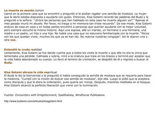 La muerte es asunto común
Llamó en la primera casa que se encontró y preguntó si le podían regalar una semilla de mostaza. La mujer
que le abrió estaba dispuesta a ayudarle con gusto. Entonces, Kisa Gotami recordó las palabras del Buda y le
preguntó a la señora: “¿Entre las personas que han habitado en esta casa ha muerto alguien ya?” “Apenas el
mes pasado murió mi abuelo. Por favor, no traiga a mi memoria tan triste recuerdo”. De ese modo, Kisa Gotami
anduvo de casa en casa y en todas partes encontró a personas que querían ayudarla con la mejor voluntad,
pero siempre escuchó la misma historia. Aquí una esposa, allá un marido, un hermano o una hermana, una
madre o un padre, un hijo o una hija. No había una casa que no estuviera familiarizada con la muerte. “Pocos
son los que quedan vivos; muchos los que ya se han ido. No reavive nuestras congojas”. Así le dijeron una y
otra vez.


Entendió la cruda realidad
Lentamente, Kisa Gotami se fue dando cuenta que a todos los visita la muerte y que ella no era la única que
lamentaba una pérdida. Calmada y sobria, miró a la criatura que traía en los brazos y terminó por aceptar que
la vida había abandonado su cuerpo. Lo llevó al terreno de cremación, se despidió de él y regresó a buscar al
Buda.


Kisa Gotami abraza la vida espiritual
El Buda le dio la bienvenida y le preguntó si había conseguido la semilla de mostaza que se requería para hacer
la medicina. “Cumplí con la misión de buscar esa semilla de mostaza”, dijo ella. Luego le pidió que la aceptara
como discípula y que le diera la ordenación, pues quería ser monja. Después, mientras meditaba en el bosque,
Kisa Gotami alcanzó la perfecta liberación que viene con la iluminación.


Fuente: Encounters with Enlightenment, Saddhaloka, Windhorse Publications

http://www.budismo.com/articulos/kisagotami.html
 