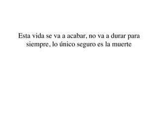 Esta vida se va a acabar, no va a durar para
  siempre, lo único seguro es la muerte
 