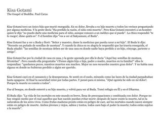 Kisa Gotami
The Gospel of Buddha. Paul Carus



Kisa Gotami tuvo un único hijo que murió enseguida. En su dolor, llevaba a su hijo muerto a todos los vecinos preguntando
por alguna medicina. Y la gente decía "Ha perdido la razón, el niño está muerto". Pero Kisa Gotami encontró a un hombre
quien le dijo "no puedo darte una medicina para el niño, aunque conozco a un médico que sí puede". La chica respondió "te
lo ruego!, dime quién es". Y el hombre dijo "ves a ver al Sakyamuni, el Buda".

Kisa Gotami fue a ver a Buda y lloró: "Señor y maestro, dame la medicina que pueda curar a mi hijo". El Buda le dijo:
"Necesito un puñado de semillas de mostaza". Y cuando la chica en su alegría le respondíó que las traería enseguida, el
Buda añadió: "las semillas de mostaza deben ser de una casa en donde nadie haya perdido a un hijo, cónyuge, pariente o
amigo".

Kisa Gotami fue por la ciudad de casa en casa, y la gente apenada por ella le decía "¡Aquí hay semillas de mostaza,
llévatelas!". Pero cuando ella preguntaba "¿Tienes algún hijo o hija, padre o madre, muertos en tu familia?" ellos le
respondían: "quedamos pocos, nuestros muertos son muchos. Mejor no nos recuerdes nuestro gran dolor". Y no había casa
alguna en donde no hubieran perdido a algún ser querido.


Kisa Gotami cayó en el cansancio y la desesperanza. Se sentó en el suelo, mirando como las luces de la ciudad parpadeaban
hasta apagarse. Al final la oscuridad reinó por todas partes. Y pensó para sí misma, "¡Qué egoísta he sido en mi dolor!.
Porque la muerte es común a todos".

Fue al bosque, en donde enterró a su hijo muerto, y volvió para ver al Buda. Tomó refugio en Él y en el Dharma.

El Buda dijo: "La vida de los mortales en este mundo es breve, llena de preocupaciones y combinada con dolor. Porque no
hay ningún medio por el cual aquellos que han nacido puedan evitar morir; después de nacer existe la muerte, tal es la
naturaleza de los seres vivos. Como frutas maduras pronto están en peligro de caer, así los mortales cuando nacen siempre
están en peligro de muerte. Ambos jóvenes y viejos, sabios y tontos, todos caen bajo el poder la muerte; todos están sujetos
a la muerte".
 