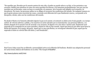 "De aquellos que, llevados por la muerte parten de esta vida, el padre no puede salvar a su hijo, ni los parientes a sus
cercanos. Señalo esto mientras sé como sus seres queridos los buscan y los lamentan profundamente; uno por uno los
mortales son así llevados, como un buey es conducido a la matanza. Así el mundo está afligido con la muerte y la
decadencia. Por tanto, las personas sabias no se afligen al reconocer las condiciones del mundo. En cualquier manera en
que la gente piensa como ocurrirán las cosas, a menudo será diferente de lo que finalmente ocurra, y así grande es la
decepción; míralo, tales son las condiciones del mundo.


No desde el llanto ni el lamento obtendrá alguien la paz en la mente; al contrario su dolor será el más grande y su cuerpo
sufrirá. Se volverá enfermo y pálido, y los muertos no serán salvados por su lamentación. Las personas fallecen, y su
destino después de la muerte será de acuerdo a sus acciones. Si alguien vive cien años o incluso más, finalmente será
separado de la compañía de sus seres queridos y dejará la vida en éste mundo. Aquel que busca la paz debe sacar fuera la
flecha del lamento, de la queja, del pesar. Aquel que se saca esta flecha y se recompone obtendrá la paz; aquel que ha
superado el dolor se volverá libre del dolor, y será bendecido".




____


Paul Carus (1852-1919) fue un filósofo y personalidad activa en la difusión del budismo. Realizó una adaptación personal
de varios textos clásicos del budismo en su obra "The Gospel of Buddha".

http://www.budismo.net/t2.html
 