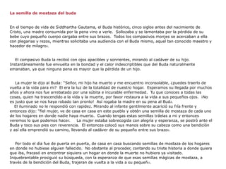 La semilla de mostaza del buda


En el tiempo de vida de Siddhartha Gautama, el Buda histórico, cinco siglos antes del nacimiento de
Cristo, una madre consumida por la pena vino a verle. Sollozaba y se lamentaba por la pérdida de su
bebe cuyo pequeño cuerpo cargaba entre sus brazos. Todos los compasivos monjes se acercaban a ella
con plegarias y rezos, mientras solicitaba una audiencia con el Buda mismo, aquel tan conocido maestro y
hacedor de milagros.


   El compasivo Buda la recibió con ojos apacibles y sonrientes, mirando al cadáver de su hijo.
Instantáneamente fue envuelta en la bondad y el calor indescriptibles que del Buda naturalmente
emanaban, ya que ninguna pena es mayor que la pérdida de un hijo.


   La mujer le dijo al Buda: “Señor, mi hijo ha muerto y me encuentro inconsolable, ¿puedes traerlo de
vuelta a la vida para mi? El era la luz de la totalidad de nuestro hogar. Esperamos su llegada por muchos
años y ahora nos fue arrebatado por una súbita e incurable enfermedad. Tu que conoces a todas las
cosas, quien ha trascendido a la vida y la muerte, por favor restaura a la vida a sus pequeños ojos. ¡No
es justo que se nos haya robado tan pronto! Así rogaba la madre en su pena al Buda.
  El iluminado no le respondió con rapidez. Mirando al infante gentilmente acarició su fría frente y
entonces dijo: “fiel mujer, ve de casa en casa en este pueblo y obtén una semilla de mostaza de cada uno
de los hogares en donde nadie haya muerto. Cuando tengas estas semillas tráelas a mi y entonces
veremos lo que podemos hacer.        La mujer estaba sobrecogida con alegría y esperanza, se postró ante el
Buda y toco sus pies con reverencia. El entonces colocó sus manos sobre su cabeza como una bendición
y así ella emprendió su camino, llevando al cadáver de su pequeño entre sus brazos.


   Por todo el día fue de puerta en puerta, de casa en casa buscando semillas de mostaza de los hogares
en donde no hubiese alguien fallecido. No obstante al proceder, contando su triste historia a donde quiera
que iba, fracasó en encontrar siquiera un hogar en donde la muerte no hubiera ya visitado.
Inquebrantable prosiguió su búsqueda, con la esperanza de que esas semillas mágicas de mostaza, a
través de la bendición del Buda, trajeran de vuelta a la vida a su pequeño.
 