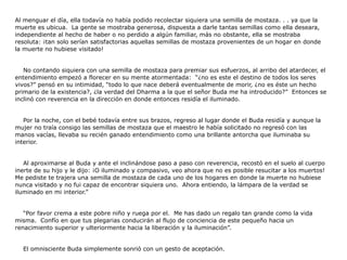 Al menguar el día, ella todavía no había podido recolectar siquiera una semilla de mostaza. . . ya que la
muerte es ubicua. La gente se mostraba generosa, dispuesta a darle tantas semillas como ella deseara,
independiente al hecho de haber o no perdido a algún familiar, más no obstante, ella se mostraba
resoluta: ¡tan solo serían satisfactorias aquellas semillas de mostaza provenientes de un hogar en donde
la muerte no hubiese visitado!


   No contando siquiera con una semilla de mostaza para premiar sus esfuerzos, al arribo del atardecer, el
entendimiento empezó a florecer en su mente atormentada: “¿no es este el destino de todos los seres
vivos?” pensó en su intimidad, “todo lo que nace deberá eventualmente de morir, ¿no es éste un hecho
primario de la existencia?, ¿la verdad del Dharma a la que el señor Buda me ha introducido?” Entonces se
inclinó con reverencia en la dirección en donde entonces residía el iluminado.


   Por la noche, con el bebé todavía entre sus brazos, regreso al lugar donde el Buda residía y aunque la
mujer no traía consigo las semillas de mostaza que el maestro le había solicitado no regresó con las
manos vacías, llevaba su recién ganado entendimiento como una brillante antorcha que iluminaba su
interior.


   Al aproximarse al Buda y ante el inclinándose paso a paso con reverencia, recostó en el suelo al cuerpo
inerte de su hijo y le dijo: ¡O iluminado y compasivo, veo ahora que no es posible resucitar a los muertos!
Me pediste te trajera una semilla de mostaza de cada uno de los hogares en donde la muerte no hubiese
nunca visitado y no fui capaz de encontrar siquiera uno. Ahora entiendo, la lámpara de la verdad se
iluminado en mi interior.”


   “Por favor crema a este pobre niño y ruega por el. Me has dado un regalo tan grande como la vida
misma. Confío en que tus plegarias conducirán al flujo de conciencia de este pequeño hacia un
renacimiento superior y ulteriormente hacia la liberación y la iluminación”.


  El omnisciente Buda simplemente sonrió con un gesto de aceptación.
 