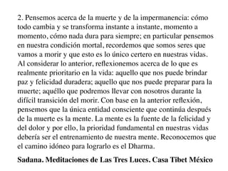 2. Pensemos acerca de la muerte y de la impermanencia: cómo
todo cambia y se transforma instante a instante, momento a
momento, cómo nada dura para siempre; en particular pensemos
en nuestra condición mortal, recordemos que somos seres que
vamos a morir y que esto es lo único certero en nuestras vidas.
Al considerar lo anterior, reﬂexionemos acerca de lo que es
realmente prioritario en la vida: aquello que nos puede brindar
paz y felicidad duradera; aquello que nos puede preparar para la
muerte; aquéllo que podremos llevar con nosotros durante la
difícil transición del morir. Con base en la anterior reﬂexión,
pensemos que la única entidad consciente que continúa después
de la muerte es la mente. La mente es la fuente de la felicidad y
del dolor y por ello, la prioridad fundamental en nuestras vidas
debería ser el entrenamiento de nuestra mente. Reconocemos que
el camino idóneo para lograrlo es el Dharma.
Sadana. Meditaciones de Las Tres Luces. Casa Tibet México
 