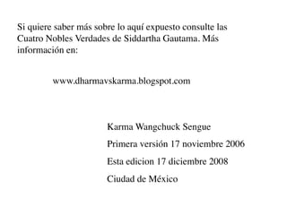Si quiere saber más sobre lo aquí expuesto consulte las
Cuatro Nobles Verdades de Siddartha Gautama. Más
información en:


         www.dharmavskarma.blogspot.com



                       Karma Wangchuck Sengue
                       Primera versión 17 noviembre 2006
                       Esta edicion 17 diciembre 2008
                       Ciudad de México
 