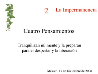 2      La Impermanencia


   Cuatro Pensamientos

Tranquilizan mi mente y la preparan
  para el despertar y la liberación



                México, 17 de Diciembre de 2008
 