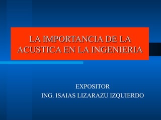LA IMPORTANCIA DE LA ACUSTICA EN LA INGENIERIA EXPOSITOR ING. ISAIAS LIZARAZU IZQUIERDO 