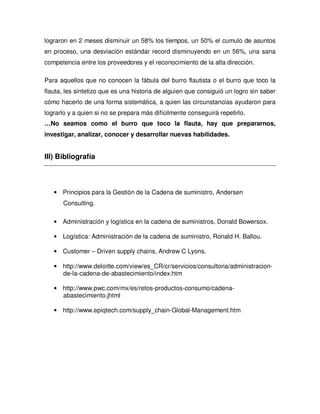 lograron en 2 meses disminuir un 58% los tiempos, un 50% el cumulo de asuntos
en proceso, una desviación estándar record disminuyendo en un 56%, una sana
competencia entre los proveedores y el reconocimiento de la alta dirección.
Para aquellos que no conocen la fábula del burro flautista o el burro que toco la
flauta, les sintetizo que es una historia de alguien que consiguió un logro sin saber
cómo hacerlo de una forma sistemática, a quien las circunstancias ayudaron para
lograrlo y a quien si no se prepara más difícilmente conseguirá repetirlo.
…No seamos como el burro que toco la flauta, hay que prepararnos,
investigar, analizar, conocer y desarrollar nuevas habilidades.
III) Bibliografía
• Principios para la Gestión de la Cadena de suministro, Andersen
Consulting.
• Administración y logística en la cadena de suministros, Donald Bowersox.
• Logística: Administración de la cadena de suministro, Ronald H. Ballou.
• Customer – Driven supply chains, Andrew C Lyons.
• http://www.deloitte.com/view/es_CR/cr/servicios/consultoria/administracion-
de-la-cadena-de-abastecimiento/index.htm
• http://www.pwc.com/mx/es/retos-productos-consumo/cadena-
abastecimiento.jhtml
• http://www.epiqtech.com/supply_chain-Global-Management.htm
 