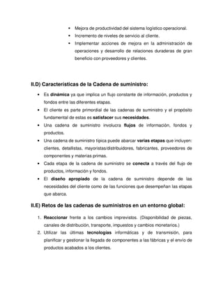 Mejora de productividad del sistema logístico operacional.
Incremento de niveles de servicio al cliente.
Implementar acciones de mejora en la administración de
operaciones y desarrollo de relaciones duraderas de gran
beneficio con proveedores y clientes.
II.D) Características de la Cadena de suministro:
• Es dinámica ya que implica un flujo constante de información, productos y
fondos entre las diferentes etapas.
• El cliente es parte primordial de las cadenas de suministro y el propósito
fundamental de estas es satisfacer sus necesidades.
• Una cadena de suministro involucra flujos de información, fondos y
productos.
• Una cadena de suministro típica puede abarcar varias etapas que incluyen:
clientes, detallistas, mayoristas/distribuidores, fabricantes, proveedores de
componentes y materias primas.
• Cada etapa de la cadena de suministro se conecta a través del flujo de
productos, información y fondos.
• El diseño apropiado de la cadena de suministro depende de las
necesidades del cliente como de las funciones que desempeñan las etapas
que abarca.
II.E) Retos de las cadenas de suministros en un entorno global:
1. Reaccionar frente a los cambios imprevistos. (Disponibilidad de piezas,
canales de distribución, transporte, impuestos y cambios monetarios.)
2. Utilizar las últimas tecnologías informáticas y de transmisión, para
planificar y gestionar la llegada de componentes a las fábricas y el envío de
productos acabados a los clientes.
 