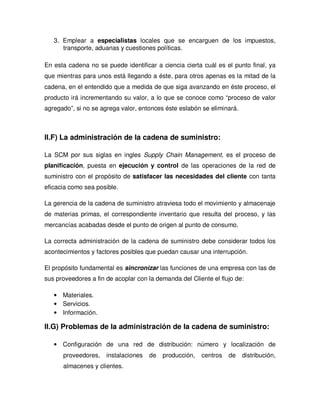 3. Emplear a especialistas locales que se encarguen de los impuestos,
transporte, aduanas y cuestiones políticas.
En esta cadena no se puede identificar a ciencia cierta cuál es el punto final, ya
que mientras para unos está llegando a éste, para otros apenas es la mitad de la
cadena, en el entendido que a medida de que siga avanzando en éste proceso, el
producto irá incrementando su valor, a lo que se conoce como “proceso de valor
agregado”, si no se agrega valor, entonces éste eslabón se eliminará.
II.F) La administración de la cadena de suministro:
La SCM por sus siglas en ingles Supply Chain Management, es el proceso de
planificación, puesta en ejecución y control de las operaciones de la red de
suministro con el propósito de satisfacer las necesidades del cliente con tanta
eficacia como sea posible.
La gerencia de la cadena de suministro atraviesa todo el movimiento y almacenaje
de materias primas, el correspondiente inventario que resulta del proceso, y las
mercancías acabadas desde el punto de origen al punto de consumo.
La correcta administración de la cadena de suministro debe considerar todos los
acontecimientos y factores posibles que puedan causar una interrupción.
El propósito fundamental es sincronizar las funciones de una empresa con las de
sus proveedores a fin de acoplar con la demanda del Cliente el flujo de:
• Materiales.
• Servicios.
• Información.
II.G) Problemas de la administración de la cadena de suministro:
• Configuración de una red de distribución: número y localización de
proveedores, instalaciones de producción, centros de distribución,
almacenes y clientes.
 