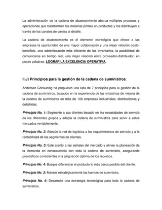 La administración de la cadena de abastecimiento abarca múltiples procesos y
operaciones que transforman las materias primas en productos y los distribuyen a
través de los canales de ventas al detalle.
La cadena de abastecimiento es el elemento estratégico que ofrece a las
empresas la oportunidad de una mayor colaboración y una mejor relación costo-
beneficio, una administración más eficiente de los inventarios, la posibilidad de
comunicarse en tiempo real, una mejor relación entre proveedor-distribuidor, en
pocas palabras: LOGRAR LA EXCELENCIA OPERATIVA.
II.J) Principios para la gestión de la cadena de suministros:
Andersen Consulting ha propuesto una lista de 7 principios para la gestión de la
cadena de suministros, basados en la experiencia de las iniciativas de mejora de
la cadena de suministros en más de 100 empresas industriales, distribuidoras y
detallistas.
Principio No. 1: Segmente a sus clientes basado en las necesidades de servicio
de los diferentes grupos y adapte la cadena de suministros para servir a estos
mercados rentablemente.
Principio No. 2: Adecúe la red de logística a los requerimientos de servicio y a la
rentabilidad de los segmentos de clientes.
Principio No. 3: Esté atento a las señales del mercado y alinee la planeación de
la demanda en consecuencia con toda la cadena de suministro, asegurando
pronósticos consistentes y la asignación óptima de los recursos.
Principio No. 4: Busque diferenciar el producto lo más cerca posible del cliente.
Principio No. 5: Maneje estratégicamente las fuentes de suministro.
Principio No. 6: Desarrolle una estrategia tecnológica para toda la cadena de
suministros.
 