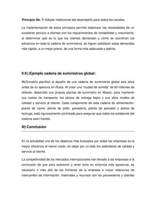 Principio No. 7: Adopte mediciones del desempeño para todos los canales.
La implementación de estos principios permite balancear las necesidades de un
excelente servicio a clientes con los requerimientos de rentabilidad y crecimiento;
al determinar qué es lo que los clientes demandan y cómo se coordinan los
esfuerzos en toda la cadena de suministros, se logran satisfacer estas demandas
más rápido, a un mejor precio, de una forma más adecuada y optima.
II.K) Ejemplo cadena de suministros global:
McDonald’s planificó el desafío de una cadena de suministros global seis años
antes de su apertura en Rusia. Al crear una “ciudad de comida” de 60 millones de
dólares, desarrolló sus propias plantas de suministro en Moscú, para mantener
sus costos de transporte, los plazos de entrega bajos y sus altos niveles de
calidad y servicio al cliente. Cada componente de esta cadena de alimentación:
planta de carne, planta de pollo, panadería, planta de pescado y planta de
lechuga, está rigurosamente controlado para asegurar que todos los eslabones del
sistema sean fuertes.
III) Conclusión
En la actualidad uno de los objetivos más buscados por todas las empresas es la
mayor eficiencia al menor costo, sin dejar por un lado los estándares de calidad y
servicio al cliente.
La competitividad de los mercados internacionales han llevado a las empresas a la
conclusión de que para sobrevivir y tener éxito en entornos más agresivos, es
necesario ir más allá de las fronteras de la empresa e iniciar relaciones de
intercambio de información, materiales y recursos con los proveedores y clientes
 