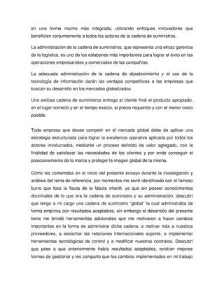 en una forma mucho más integrada, utilizando enfoques innovadores que
beneficien conjuntamente a todos los actores de la cadena de suministros.
La administración de la cadena de suministros, que representa una eficaz gerencia
de la logística, es uno de los eslabones más importantes para lograr el éxito en las
operaciones empresariales y comerciales de las compañías.
La adecuada administración de la cadena de abastecimiento y el uso de la
tecnología de información darán las ventajas competitivas a las empresas que
buscan su desarrollo en los mercados globalizados.
Una exitosa cadena de suministros entrega al cliente final el producto apropiado,
en el lugar correcto y en el tiempo exacto, al precio requerido y con el menor costo
posible.
Toda empresa que desee competir en el mercado global debe de aplicar una
estrategia estructurada para lograr la excelencia operativa aplicada por todos los
actores involucrados, mediante un proceso definido de valor agregado, con la
finalidad de satisfacer las necesidades de los clientes y por ende conseguir el
posicionamiento de la marca y proteger la imagen global de la misma.
Cómo les comentaba en el inicio del presente ensayo durante la investigación y
análisis del tema de referencia, por momentos me sentí identificado con el famoso
burro que toco la flauta de la fábula infantil, ya que sin poseer conocimientos
doctrinales de lo que era la cadena de suministro y su administración, descubrí
que tengo a mi cargo una cadena de suministro “global” la cual administraba de
forma empírica con resultados aceptables, sin embargo el desarrollo del presente
tema me brindó herramientas adicionales que me motivaron a hacer cambios
importantes en la forma de administrar dicha cadena, a motivar más a nuestros
proveedores, a estrechar las relaciones internacionales soporte, a implementar
herramientas tecnológicas de control y a modificar nuestros contratos. Descubrí
que pese a que anteriormente había resultados aceptables, existían mejores
formas de gestionar y les comparto que los cambios implementados en mi trabajo
 