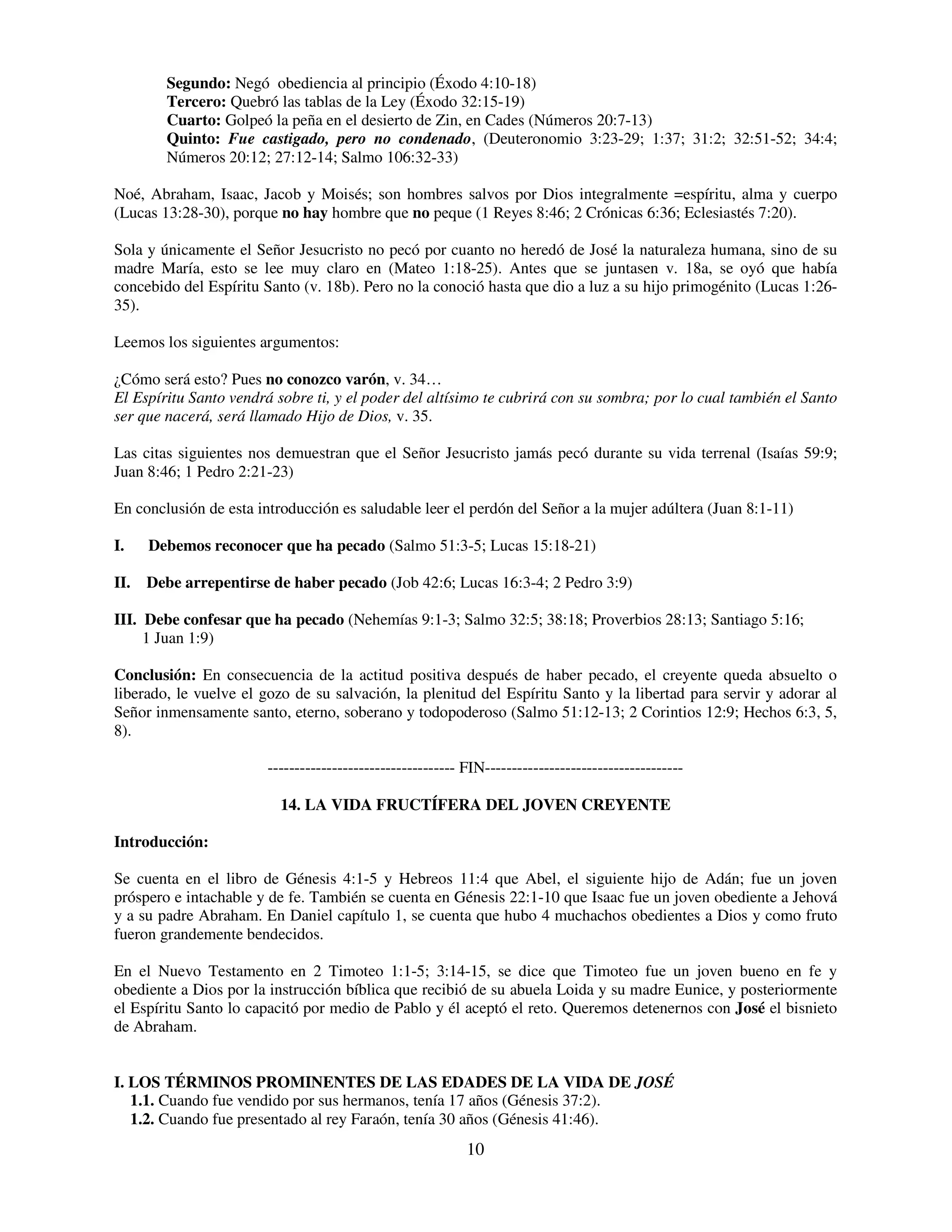 Segundo: Negó obediencia al principio (Éxodo 4:10-18)
        Tercero: Quebró las tablas de la Ley (Éxodo 32:15-19)
        Cuarto: Golpeó la peña en el desierto de Zin, en Cades (Números 20:7-13)
        Quinto: Fue castigado, pero no condenado, (Deuteronomio 3:23-29; 1:37; 31:2; 32:51-52; 34:4;
        Números 20:12; 27:12-14; Salmo 106:32-33)

Noé, Abraham, Isaac, Jacob y Moisés; son hombres salvos por Dios integralmente =espíritu, alma y cuerpo
(Lucas 13:28-30), porque no hay hombre que no peque (1 Reyes 8:46; 2 Crónicas 6:36; Eclesiastés 7:20).

Sola y únicamente el Señor Jesucristo no pecó por cuanto no heredó de José la naturaleza humana, sino de su
madre María, esto se lee muy claro en (Mateo 1:18-25). Antes que se juntasen v. 18a, se oyó que había
concebido del Espíritu Santo (v. 18b). Pero no la conoció hasta que dio a luz a su hijo primogénito (Lucas 1:26-
35).

Leemos los siguientes argumentos:

¿Cómo será esto? Pues no conozco varón, v. 34…
El Espíritu Santo vendrá sobre ti, y el poder del altísimo te cubrirá con su sombra; por lo cual también el Santo
ser que nacerá, será llamado Hijo de Dios, v. 35.

Las citas siguientes nos demuestran que el Señor Jesucristo jamás pecó durante su vida terrenal (Isaías 59:9;
Juan 8:46; 1 Pedro 2:21-23)

En conclusión de esta introducción es saludable leer el perdón del Señor a la mujer adúltera (Juan 8:1-11)

I.   Debemos reconocer que ha pecado (Salmo 51:3-5; Lucas 15:18-21)

II. Debe arrepentirse de haber pecado (Job 42:6; Lucas 16:3-4; 2 Pedro 3:9)

III. Debe confesar que ha pecado (Nehemías 9:1-3; Salmo 32:5; 38:18; Proverbios 28:13; Santiago 5:16;
     1 Juan 1:9)

Conclusión: En consecuencia de la actitud positiva después de haber pecado, el creyente queda absuelto o
liberado, le vuelve el gozo de su salvación, la plenitud del Espíritu Santo y la libertad para servir y adorar al
Señor inmensamente santo, eterno, soberano y todopoderoso (Salmo 51:12-13; 2 Corintios 12:9; Hechos 6:3, 5,
8).

                        ----------------------------------- FIN-------------------------------------

                          14. LA VIDA FRUCTÍFERA DEL JOVEN CREYENTE

Introducción:

Se cuenta en el libro de Génesis 4:1-5 y Hebreos 11:4 que Abel, el siguiente hijo de Adán; fue un joven
próspero e intachable y de fe. También se cuenta en Génesis 22:1-10 que Isaac fue un joven obediente a Jehová
y a su padre Abraham. En Daniel capítulo 1, se cuenta que hubo 4 muchachos obedientes a Dios y como fruto
fueron grandemente bendecidos.

En el Nuevo Testamento en 2 Timoteo 1:1-5; 3:14-15, se dice que Timoteo fue un joven bueno en fe y
obediente a Dios por la instrucción bíblica que recibió de su abuela Loida y su madre Eunice, y posteriormente
el Espíritu Santo lo capacitó por medio de Pablo y él aceptó el reto. Queremos detenernos con José el bisnieto
de Abraham.


I. LOS TÉRMINOS PROMINENTES DE LAS EDADES DE LA VIDA DE JOSÉ
   1.1. Cuando fue vendido por sus hermanos, tenía 17 años (Génesis 37:2).
   1.2. Cuando fue presentado al rey Faraón, tenía 30 años (Génesis 41:46).
                                                            10
 
