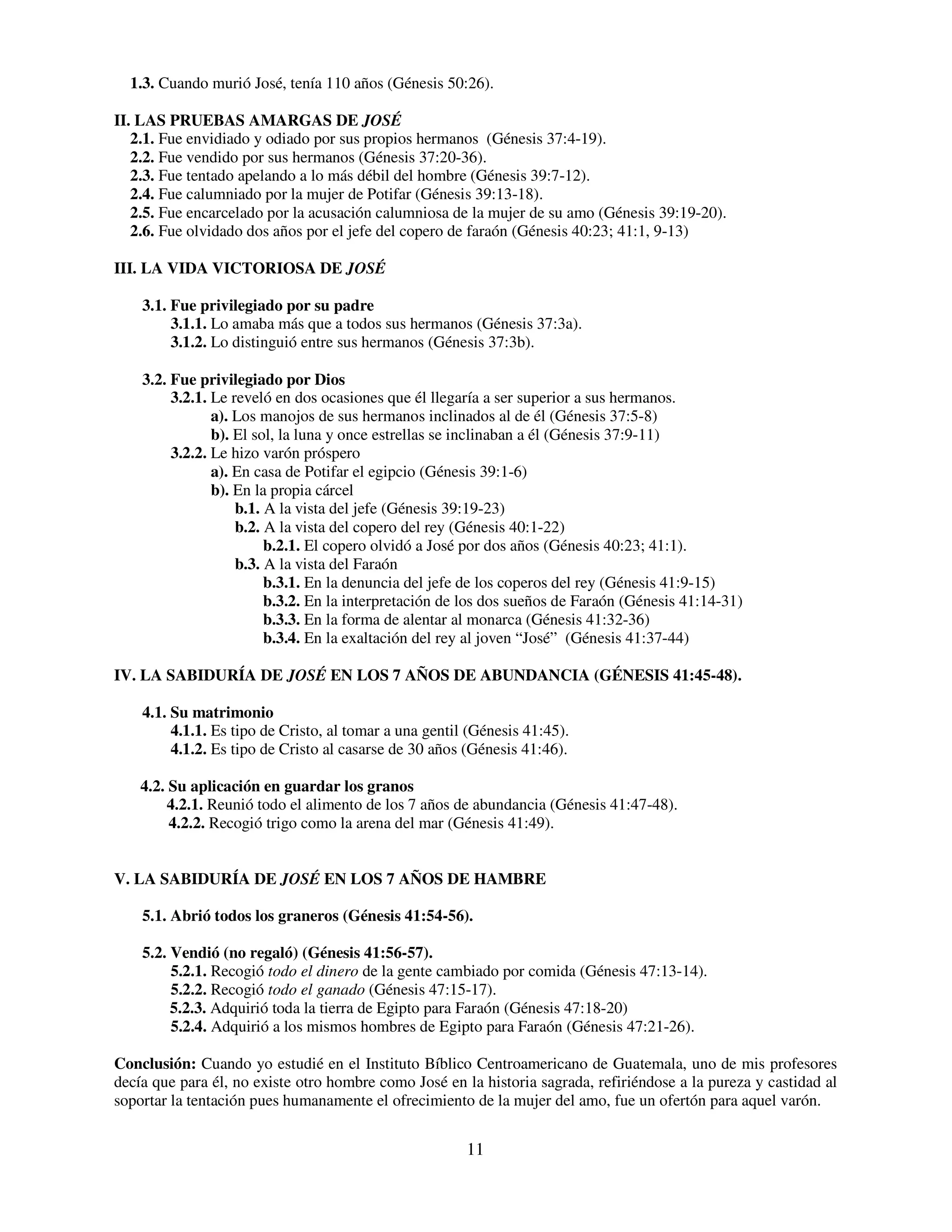 1.3. Cuando murió José, tenía 110 años (Génesis 50:26).

II. LAS PRUEBAS AMARGAS DE JOSÉ
   2.1. Fue envidiado y odiado por sus propios hermanos (Génesis 37:4-19).
   2.2. Fue vendido por sus hermanos (Génesis 37:20-36).
   2.3. Fue tentado apelando a lo más débil del hombre (Génesis 39:7-12).
   2.4. Fue calumniado por la mujer de Potifar (Génesis 39:13-18).
   2.5. Fue encarcelado por la acusación calumniosa de la mujer de su amo (Génesis 39:19-20).
   2.6. Fue olvidado dos años por el jefe del copero de faraón (Génesis 40:23; 41:1, 9-13)

III. LA VIDA VICTORIOSA DE JOSÉ

    3.1. Fue privilegiado por su padre
         3.1.1. Lo amaba más que a todos sus hermanos (Génesis 37:3a).
         3.1.2. Lo distinguió entre sus hermanos (Génesis 37:3b).

    3.2. Fue privilegiado por Dios
         3.2.1. Le reveló en dos ocasiones que él llegaría a ser superior a sus hermanos.
                a). Los manojos de sus hermanos inclinados al de él (Génesis 37:5-8)
                b). El sol, la luna y once estrellas se inclinaban a él (Génesis 37:9-11)
         3.2.2. Le hizo varón próspero
                a). En casa de Potifar el egipcio (Génesis 39:1-6)
                b). En la propia cárcel
                    b.1. A la vista del jefe (Génesis 39:19-23)
                    b.2. A la vista del copero del rey (Génesis 40:1-22)
                         b.2.1. El copero olvidó a José por dos años (Génesis 40:23; 41:1).
                    b.3. A la vista del Faraón
                         b.3.1. En la denuncia del jefe de los coperos del rey (Génesis 41:9-15)
                         b.3.2. En la interpretación de los dos sueños de Faraón (Génesis 41:14-31)
                         b.3.3. En la forma de alentar al monarca (Génesis 41:32-36)
                         b.3.4. En la exaltación del rey al joven “José” (Génesis 41:37-44)

IV. LA SABIDURÍA DE JOSÉ EN LOS 7 AÑOS DE ABUNDANCIA (GÉNESIS 41:45-48).

    4.1. Su matrimonio
         4.1.1. Es tipo de Cristo, al tomar a una gentil (Génesis 41:45).
         4.1.2. Es tipo de Cristo al casarse de 30 años (Génesis 41:46).

    4.2. Su aplicación en guardar los granos
         4.2.1. Reunió todo el alimento de los 7 años de abundancia (Génesis 41:47-48).
         4.2.2. Recogió trigo como la arena del mar (Génesis 41:49).


V. LA SABIDURÍA DE JOSÉ EN LOS 7 AÑOS DE HAMBRE

    5.1. Abrió todos los graneros (Génesis 41:54-56).

    5.2. Vendió (no regaló) (Génesis 41:56-57).
         5.2.1. Recogió todo el dinero de la gente cambiado por comida (Génesis 47:13-14).
         5.2.2. Recogió todo el ganado (Génesis 47:15-17).
         5.2.3. Adquirió toda la tierra de Egipto para Faraón (Génesis 47:18-20)
         5.2.4. Adquirió a los mismos hombres de Egipto para Faraón (Génesis 47:21-26).

Conclusión: Cuando yo estudié en el Instituto Bíblico Centroamericano de Guatemala, uno de mis profesores
decía que para él, no existe otro hombre como José en la historia sagrada, refiriéndose a la pureza y castidad al
soportar la tentación pues humanamente el ofrecimiento de la mujer del amo, fue un ofertón para aquel varón.


                                                        11
 