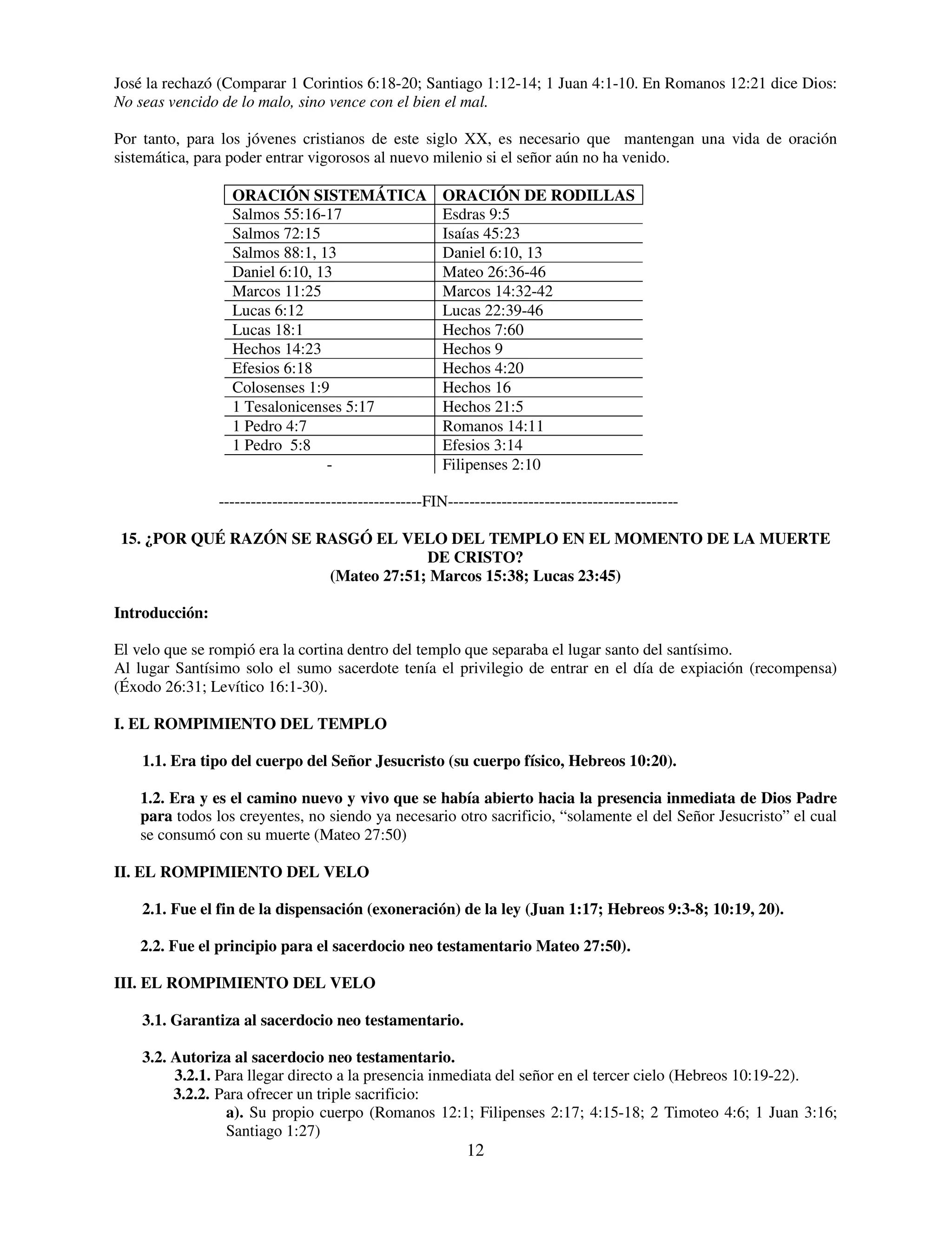 José la rechazó (Comparar 1 Corintios 6:18-20; Santiago 1:12-14; 1 Juan 4:1-10. En Romanos 12:21 dice Dios:
No seas vencido de lo malo, sino vence con el bien el mal.

Por tanto, para los jóvenes cristianos de este siglo XX, es necesario que mantengan una vida de oración
sistemática, para poder entrar vigorosos al nuevo milenio si el señor aún no ha venido.

                  ORACIÓN SISTEMÁTICA                   ORACIÓN DE RODILLAS
                  Salmos 55:16-17                       Esdras 9:5
                  Salmos 72:15                          Isaías 45:23
                  Salmos 88:1, 13                       Daniel 6:10, 13
                  Daniel 6:10, 13                       Mateo 26:36-46
                  Marcos 11:25                          Marcos 14:32-42
                  Lucas 6:12                            Lucas 22:39-46
                  Lucas 18:1                            Hechos 7:60
                  Hechos 14:23                          Hechos 9
                  Efesios 6:18                          Hechos 4:20
                  Colosenses 1:9                        Hechos 16
                  1 Tesalonicenses 5:17                 Hechos 21:5
                  1 Pedro 4:7                           Romanos 14:11
                  1 Pedro 5:8                           Efesios 3:14
                                -                       Filipenses 2:10

                --------------------------------------FIN-------------------------------------------

15. ¿POR QUÉ RAZÓN SE RASGÓ EL VELO DEL TEMPLO EN EL MOMENTO DE LA MUERTE
                                    DE CRISTO?
                       (Mateo 27:51; Marcos 15:38; Lucas 23:45)

Introducción:

El velo que se rompió era la cortina dentro del templo que separaba el lugar santo del santísimo.
Al lugar Santísimo solo el sumo sacerdote tenía el privilegio de entrar en el día de expiación (recompensa)
(Éxodo 26:31; Levítico 16:1-30).

I. EL ROMPIMIENTO DEL TEMPLO

    1.1. Era tipo del cuerpo del Señor Jesucristo (su cuerpo físico, Hebreos 10:20).

   1.2. Era y es el camino nuevo y vivo que se había abierto hacia la presencia inmediata de Dios Padre
   para todos los creyentes, no siendo ya necesario otro sacrificio, “solamente el del Señor Jesucristo” el cual
   se consumó con su muerte (Mateo 27:50)

II. EL ROMPIMIENTO DEL VELO

    2.1. Fue el fin de la dispensación (exoneración) de la ley (Juan 1:17; Hebreos 9:3-8; 10:19, 20).

   2.2. Fue el principio para el sacerdocio neo testamentario Mateo 27:50).

III. EL ROMPIMIENTO DEL VELO

    3.1. Garantiza al sacerdocio neo testamentario.

    3.2. Autoriza al sacerdocio neo testamentario.
         3.2.1. Para llegar directo a la presencia inmediata del señor en el tercer cielo (Hebreos 10:19-22).
         3.2.2. Para ofrecer un triple sacrificio:
                 a). Su propio cuerpo (Romanos 12:1; Filipenses 2:17; 4:15-18; 2 Timoteo 4:6; 1 Juan 3:16;
                 Santiago 1:27)
                                                             12
 