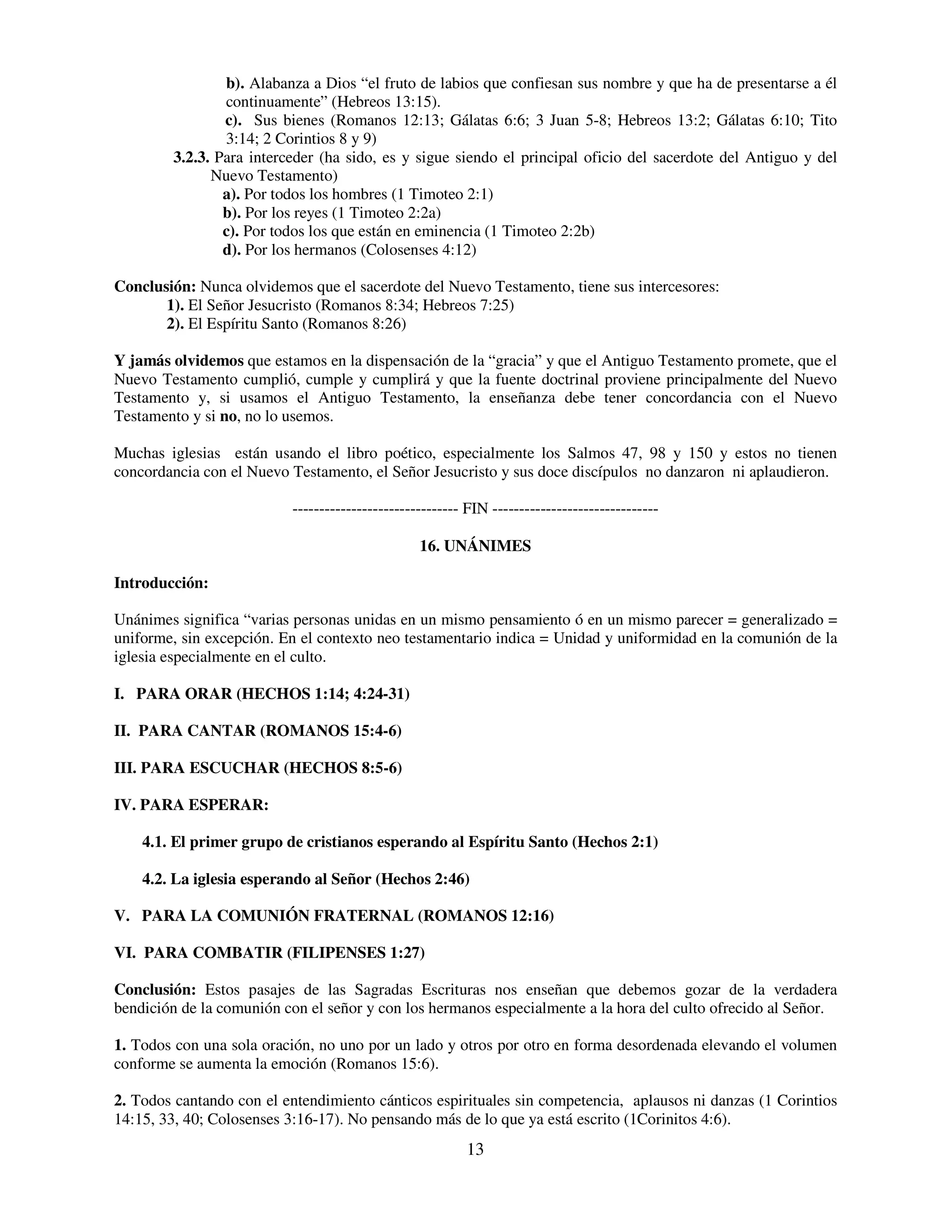 b). Alabanza a Dios “el fruto de labios que confiesan sus nombre y que ha de presentarse a él
                continuamente” (Hebreos 13:15).
                c). Sus bienes (Romanos 12:13; Gálatas 6:6; 3 Juan 5-8; Hebreos 13:2; Gálatas 6:10; Tito
                3:14; 2 Corintios 8 y 9)
        3.2.3. Para interceder (ha sido, es y sigue siendo el principal oficio del sacerdote del Antiguo y del
              Nuevo Testamento)
                a). Por todos los hombres (1 Timoteo 2:1)
                b). Por los reyes (1 Timoteo 2:2a)
                c). Por todos los que están en eminencia (1 Timoteo 2:2b)
                d). Por los hermanos (Colosenses 4:12)

Conclusión: Nunca olvidemos que el sacerdote del Nuevo Testamento, tiene sus intercesores:
       1). El Señor Jesucristo (Romanos 8:34; Hebreos 7:25)
       2). El Espíritu Santo (Romanos 8:26)

Y jamás olvidemos que estamos en la dispensación de la “gracia” y que el Antiguo Testamento promete, que el
Nuevo Testamento cumplió, cumple y cumplirá y que la fuente doctrinal proviene principalmente del Nuevo
Testamento y, si usamos el Antiguo Testamento, la enseñanza debe tener concordancia con el Nuevo
Testamento y si no, no lo usemos.

Muchas iglesias están usando el libro poético, especialmente los Salmos 47, 98 y 150 y estos no tienen
concordancia con el Nuevo Testamento, el Señor Jesucristo y sus doce discípulos no danzaron ni aplaudieron.

                          ------------------------------- FIN -------------------------------

                                                 16. UNÁNIMES

Introducción:

Unánimes significa “varias personas unidas en un mismo pensamiento ó en un mismo parecer = generalizado =
uniforme, sin excepción. En el contexto neo testamentario indica = Unidad y uniformidad en la comunión de la
iglesia especialmente en el culto.

I. PARA ORAR (HECHOS 1:14; 4:24-31)

II. PARA CANTAR (ROMANOS 15:4-6)

III. PARA ESCUCHAR (HECHOS 8:5-6)

IV. PARA ESPERAR:

    4.1. El primer grupo de cristianos esperando al Espíritu Santo (Hechos 2:1)

    4.2. La iglesia esperando al Señor (Hechos 2:46)

V. PARA LA COMUNIÓN FRATERNAL (ROMANOS 12:16)

VI. PARA COMBATIR (FILIPENSES 1:27)

Conclusión: Estos pasajes de las Sagradas Escrituras nos enseñan que debemos gozar de la verdadera
bendición de la comunión con el señor y con los hermanos especialmente a la hora del culto ofrecido al Señor.

1. Todos con una sola oración, no uno por un lado y otros por otro en forma desordenada elevando el volumen
conforme se aumenta la emoción (Romanos 15:6).

2. Todos cantando con el entendimiento cánticos espirituales sin competencia, aplausos ni danzas (1 Corintios
14:15, 33, 40; Colosenses 3:16-17). No pensando más de lo que ya está escrito (1Corinitos 4:6).
                                                         13
 